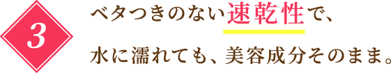 3 ベタつきのない速乾性で、水に濡れても、美容成分そのまま。